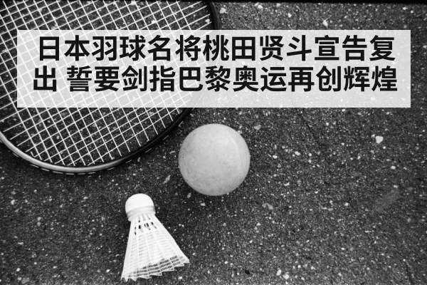 日本羽球名将桃田贤斗宣告复出 誓要剑指巴黎奥运再创辉煌