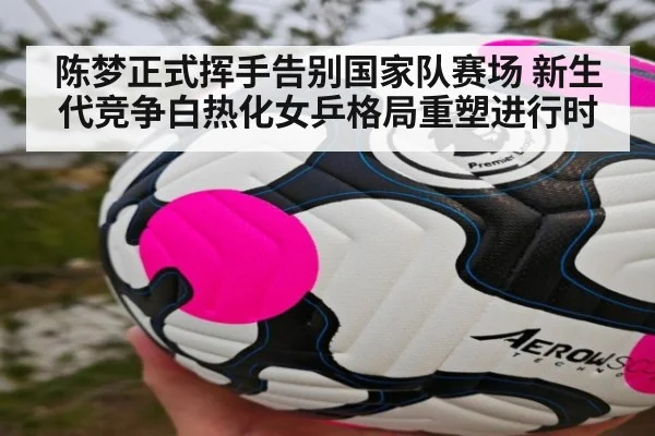 陈梦正式挥手告别国家队赛场 新生代竞争白热化女乒格局重塑进行时